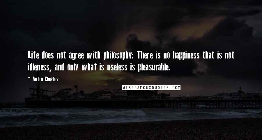 Anton Chekhov quotes: Life does not agree with philosophy: There is no happiness that is not idleness, and only what is useless is pleasurable. Anton Chekhov quotes: Life does not agree with philosophy: There is no happiness that is not idleness, and only what is useless is pleasurable.