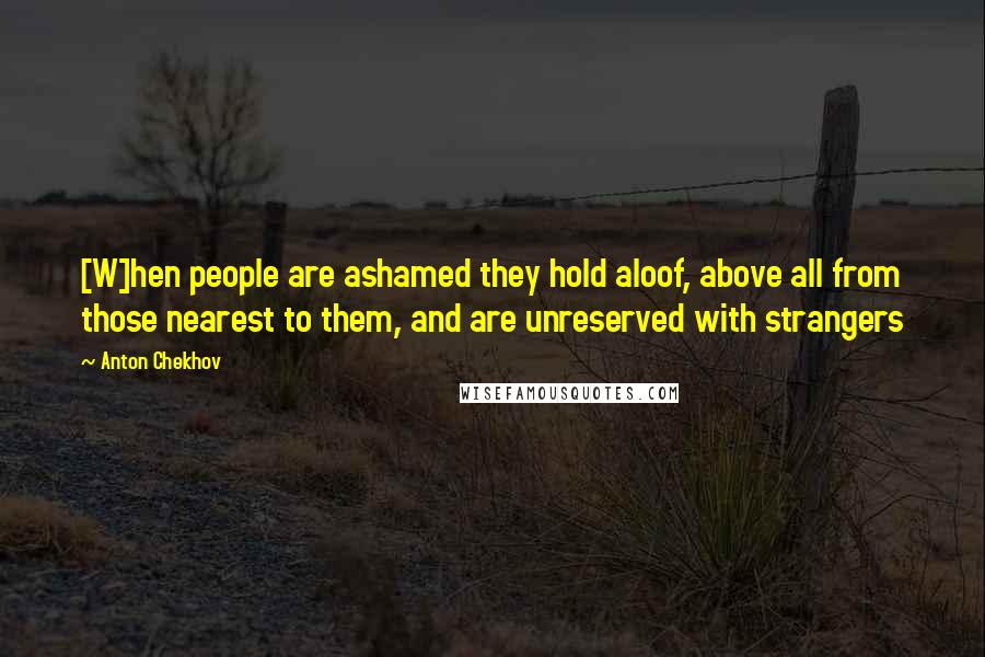 Anton Chekhov quotes: [W]hen people are ashamed they hold aloof, above all from those nearest to them, and are unreserved with strangers