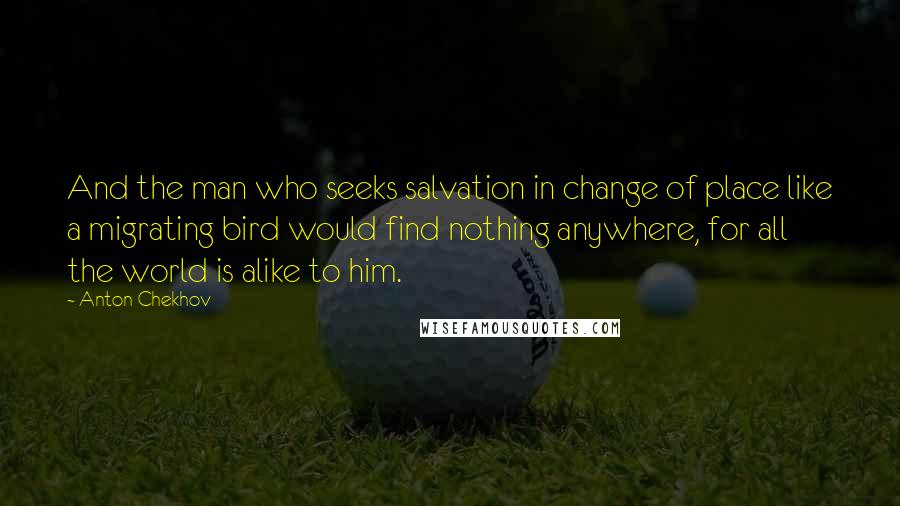 Anton Chekhov quotes: And the man who seeks salvation in change of place like a migrating bird would find nothing anywhere, for all the world is alike to him.