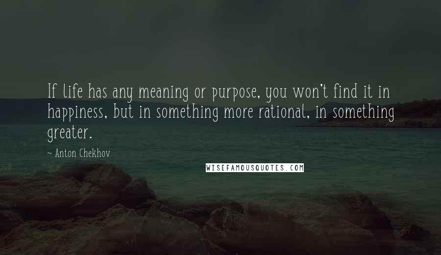 Anton Chekhov quotes: If life has any meaning or purpose, you won't find it in happiness, but in something more rational, in something greater. Anton Chekhov quotes: If life has any meaning or purpose, you won't find it in happiness, but in something more rational, in something greater.