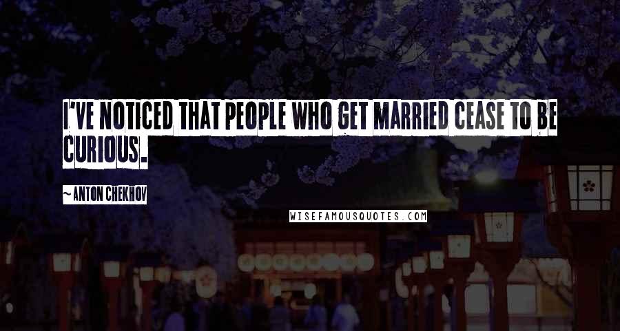 Anton Chekhov quotes: I've noticed that people who get married cease to be curious.
