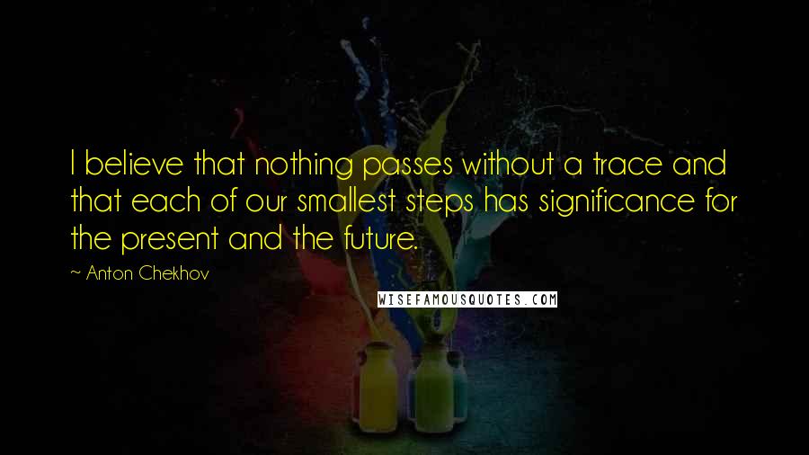 Anton Chekhov quotes: I believe that nothing passes without a trace and that each of our smallest steps has significance for the present and the future. Anton Chekhov quotes: I believe that nothing passes without a trace and that each of our smallest steps has significance for the present and the future.