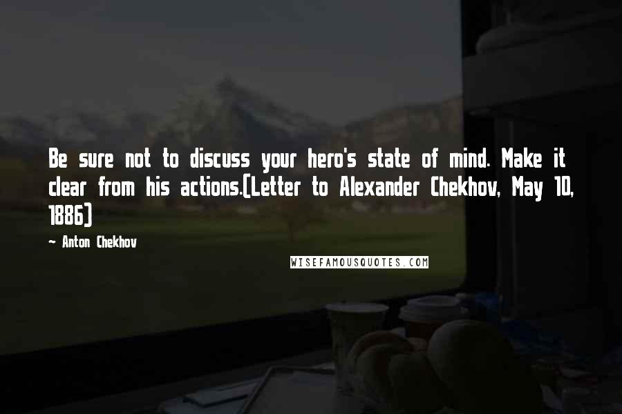 Anton Chekhov quotes: Be sure not to discuss your hero's state of mind. Make it clear from his actions.(Letter to Alexander Chekhov, May 10, 1886) Anton Chekhov quotes: Be sure not to discuss your hero's state of mind. Make it clear from his actions.(Letter to Alexander Chekhov, May 10, 1886)