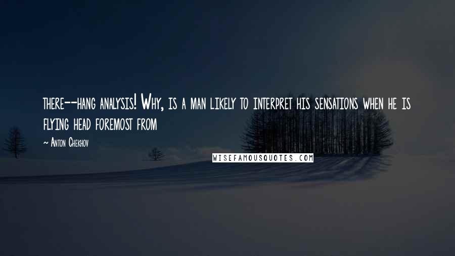 Anton Chekhov quotes: there--hang analysis! Why, is a man likely to interpret his sensations when he is flying head foremost from