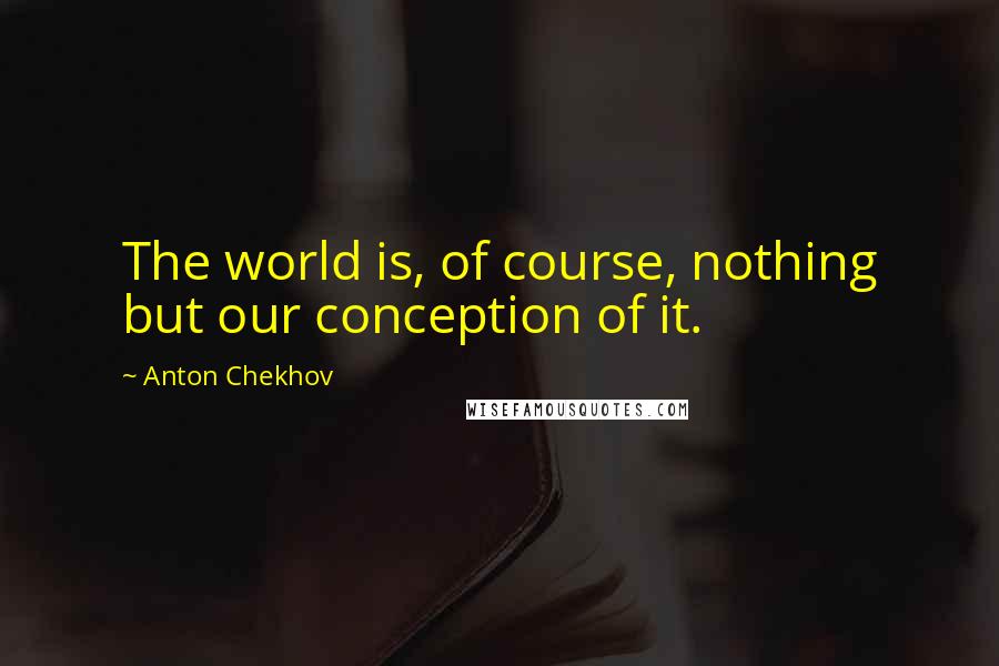 Anton Chekhov quotes: The world is, of course, nothing but our conception of it.