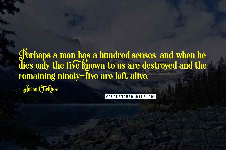 Anton Chekhov quotes: Perhaps a man has a hundred senses, and when he dies only the five known to us are destroyed and the remaining ninety-five are left alive. Anton Chekhov quotes: Perhaps a man has a hundred senses, and when he dies only the five known to us are destroyed and the remaining ninety-five are left alive.