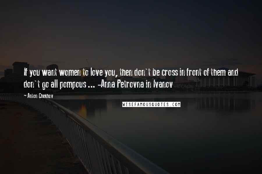 Anton Chekhov quotes: If you want women to love you, then don't be cross in front of them and don't go all pompous ... -Anna Petrovna in Ivanov Anton Chekhov quotes: If you want women to love you, then don't be cross in front of them and don't go all pompous ... -Anna Petrovna in Ivanov