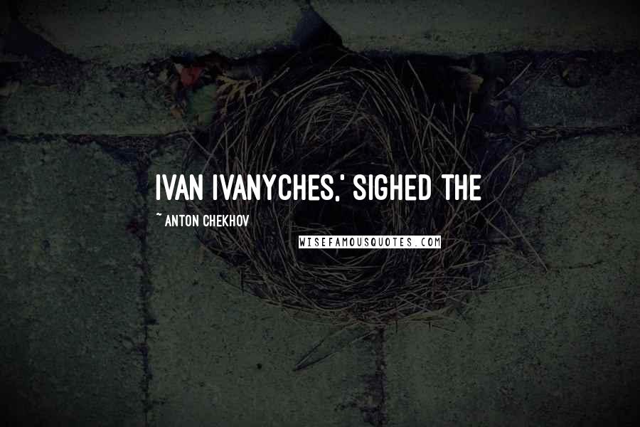 Anton Chekhov quotes: Ivan Ivanyches,' sighed the