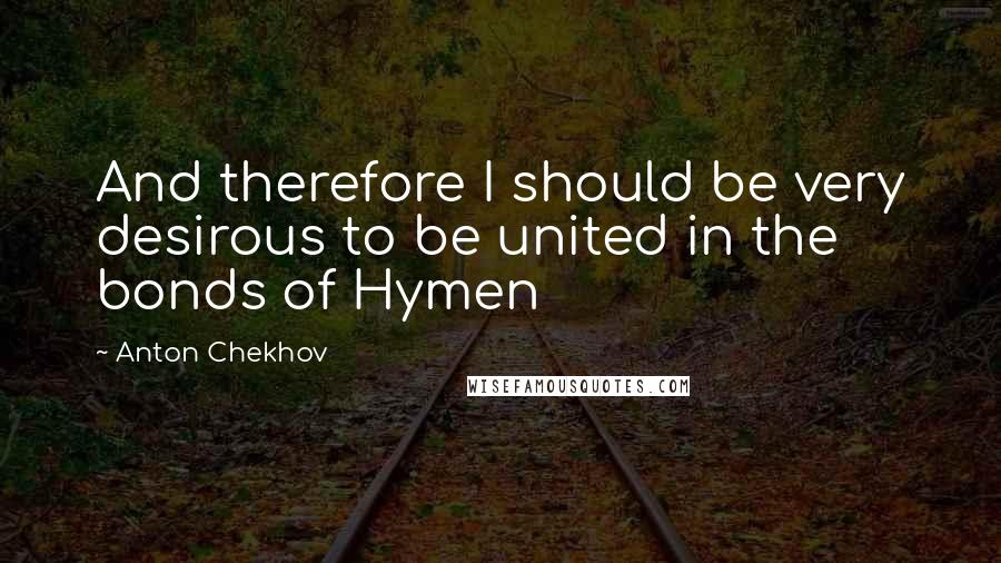 Anton Chekhov quotes: And therefore I should be very desirous to be united in the bonds of Hymen