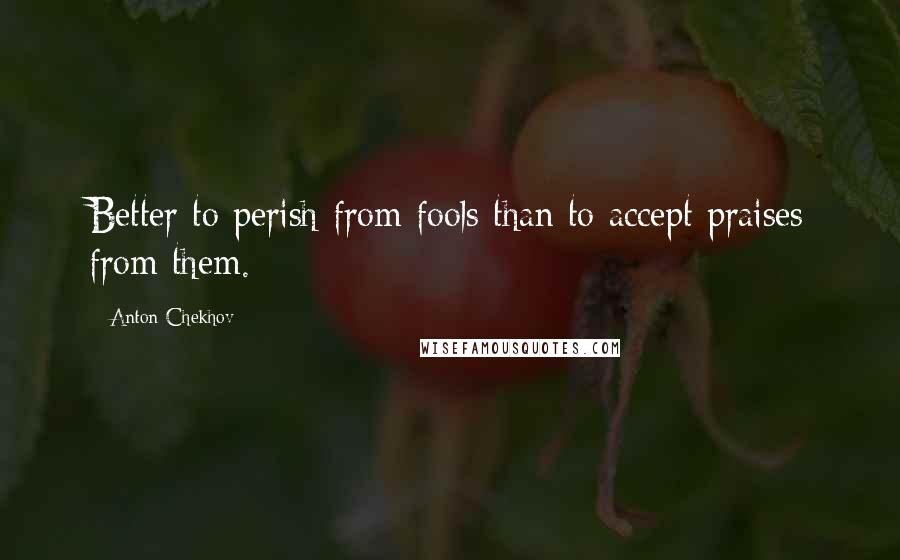 Anton Chekhov quotes: Better to perish from fools than to accept praises from them.