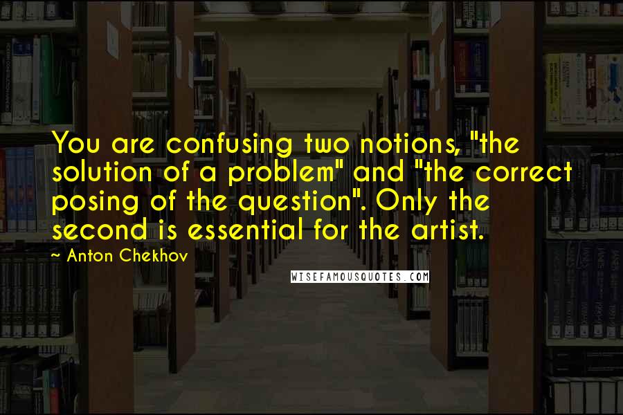 Anton Chekhov quotes: You are confusing two notions, "the solution of a problem" and "the correct posing of the question". Only the second is essential for the artist. Anton Chekhov quotes: You are confusing two notions, "the solution of a problem" and "the correct posing of the question". Only the second is essential for the artist.