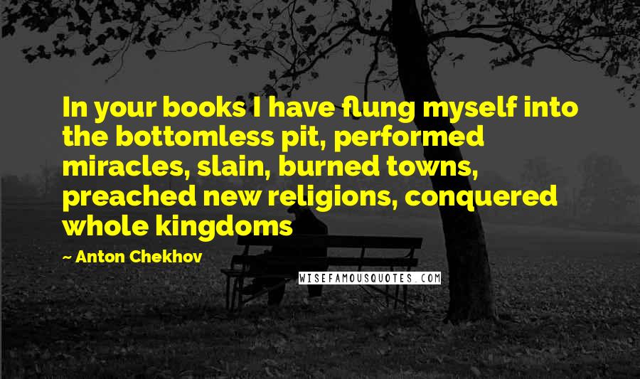 Anton Chekhov quotes: In your books I have flung myself into the bottomless pit, performed miracles, slain, burned towns, preached new religions, conquered whole kingdoms