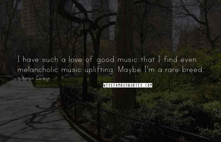 Anton Corbijn quotes: I have such a love of good music that I find even melancholic music uplifting. Maybe I'm a rare breed.