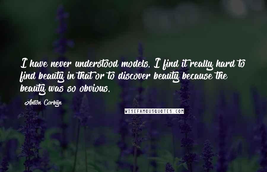 Anton Corbijn quotes: I have never understood models. I find it really hard to find beauty in that or to discover beauty because the beauty was so obvious. Anton Corbijn quotes: I have never understood models. I find it really hard to find beauty in that or to discover beauty because the beauty was so obvious.