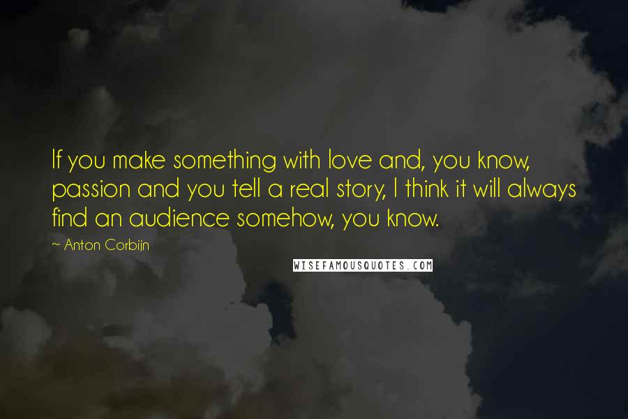 Anton Corbijn quotes: If you make something with love and, you know, passion and you tell a real story, I think it will always find an audience somehow, you know. Anton Corbijn quotes: If you make something with love and, you know, passion and you tell a real story, I think it will always find an audience somehow, you know.