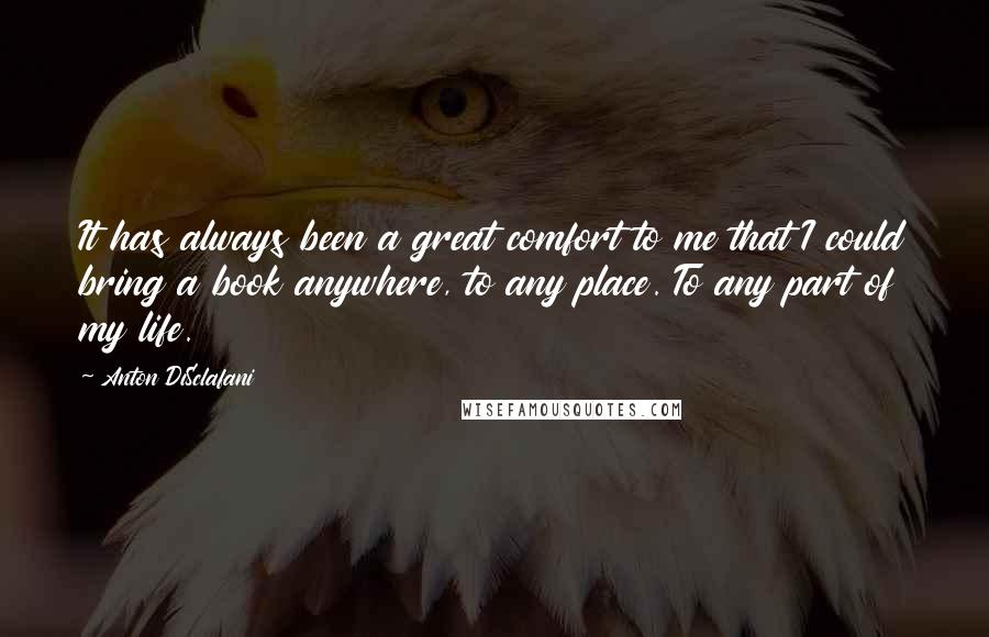 Anton DiSclafani quotes: It has always been a great comfort to me that I could bring a book anywhere, to any place. To any part of my life. Anton DiSclafani quotes: It has always been a great comfort to me that I could bring a book anywhere, to any place. To any part of my life.