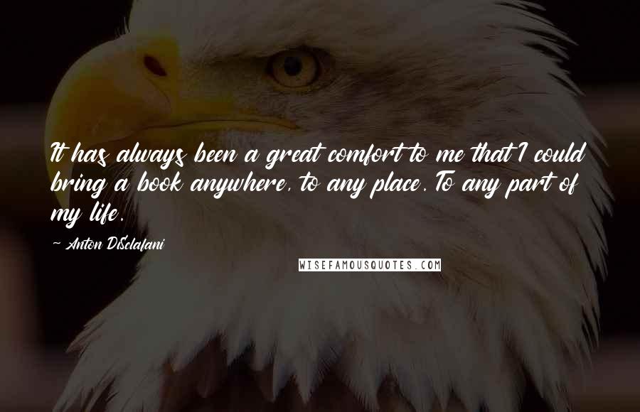 Anton DiSclafani quotes: It has always been a great comfort to me that I could bring a book anywhere, to any place. To any part of my life.