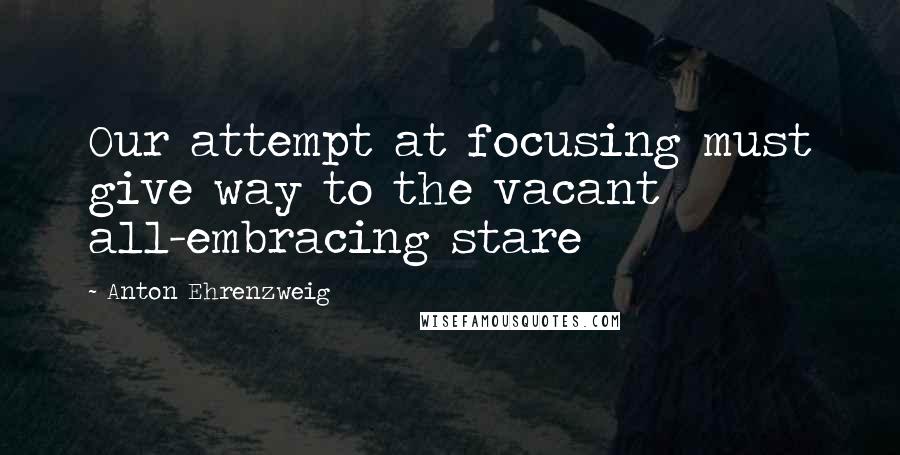 Anton Ehrenzweig quotes: Our attempt at focusing must give way to the vacant all-embracing stare