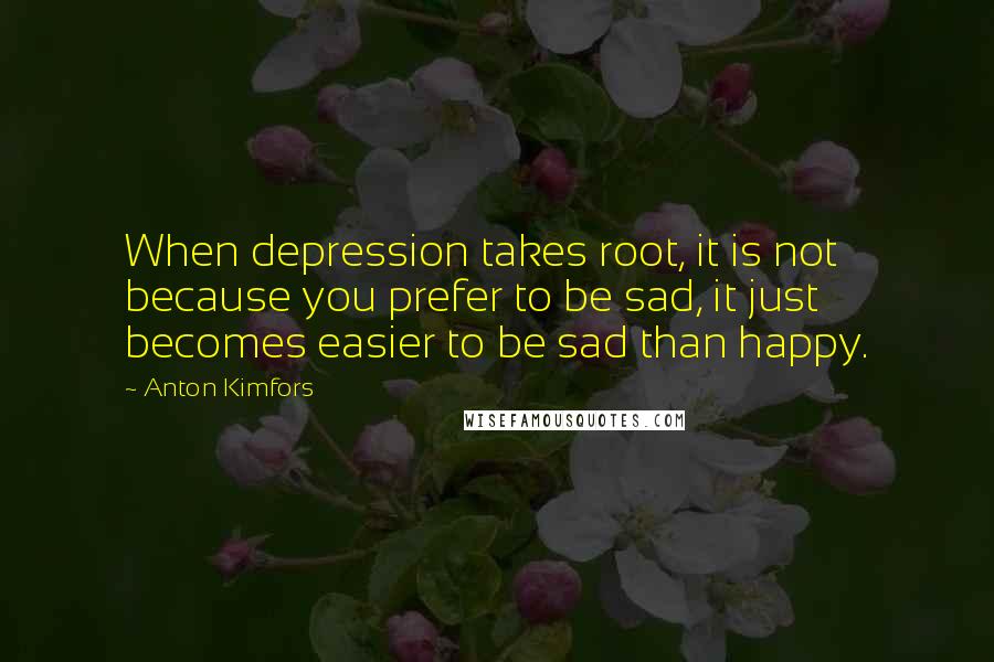 Anton Kimfors quotes: When depression takes root, it is not because you prefer to be sad, it just becomes easier to be sad than happy.