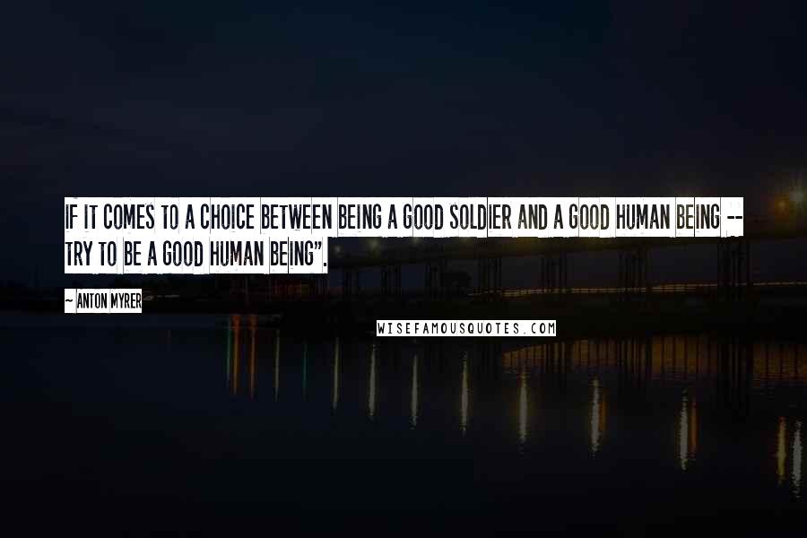 Anton Myrer quotes: if it comes to a choice between being a good soldier and a good human being -- try to be a good human being". Anton Myrer quotes: if it comes to a choice between being a good soldier and a good human being -- try to be a good human being".