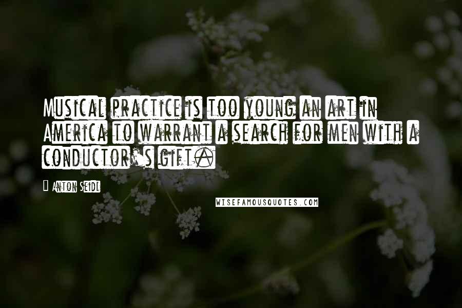 Anton Seidl quotes: Musical practice is too young an art in America to warrant a search for men with a conductor's gift.