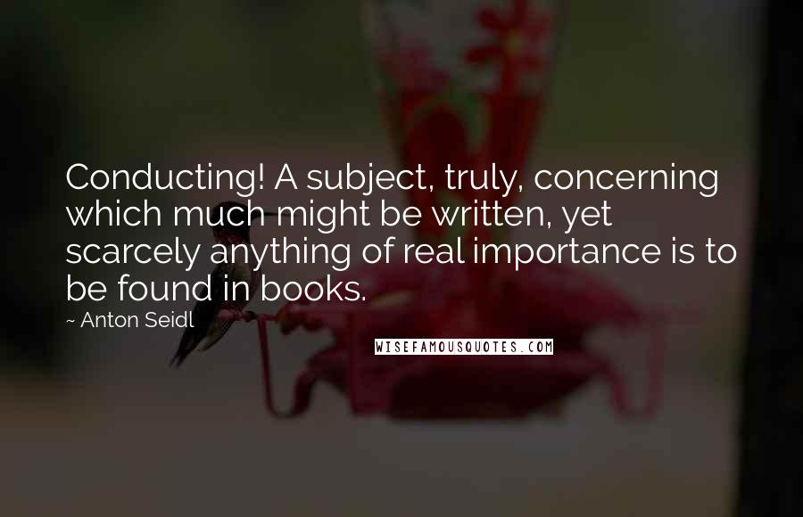 Anton Seidl quotes: Conducting! A subject, truly, concerning which much might be written, yet scarcely anything of real importance is to be found in books.