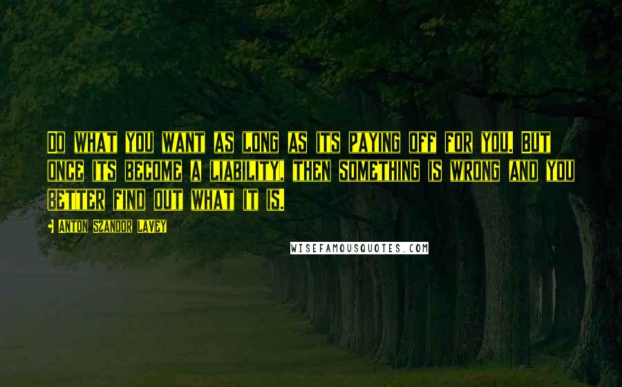 Anton Szandor LaVey quotes: Do what you want as long as its paying off for you. But once its become a liability, then something is wrong and you better find out what it is.