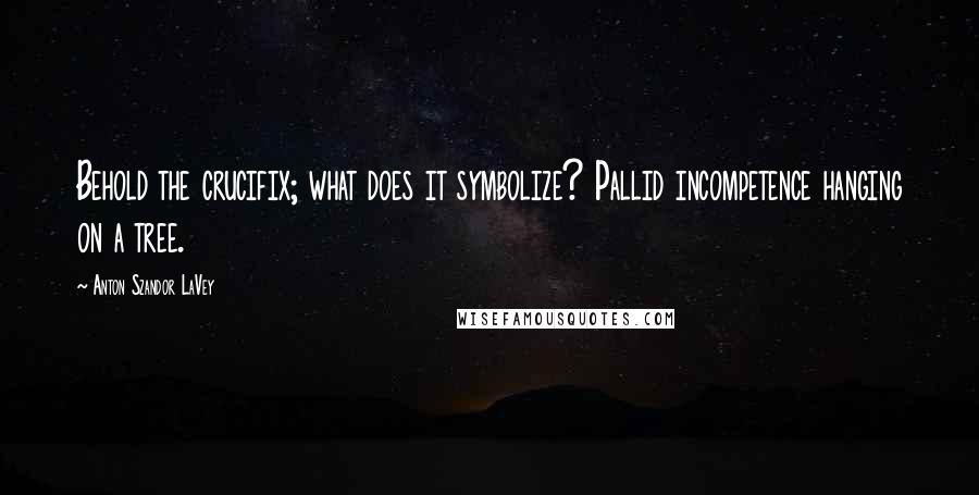 Anton Szandor LaVey quotes: Behold the crucifix; what does it symbolize? Pallid incompetence hanging on a tree.