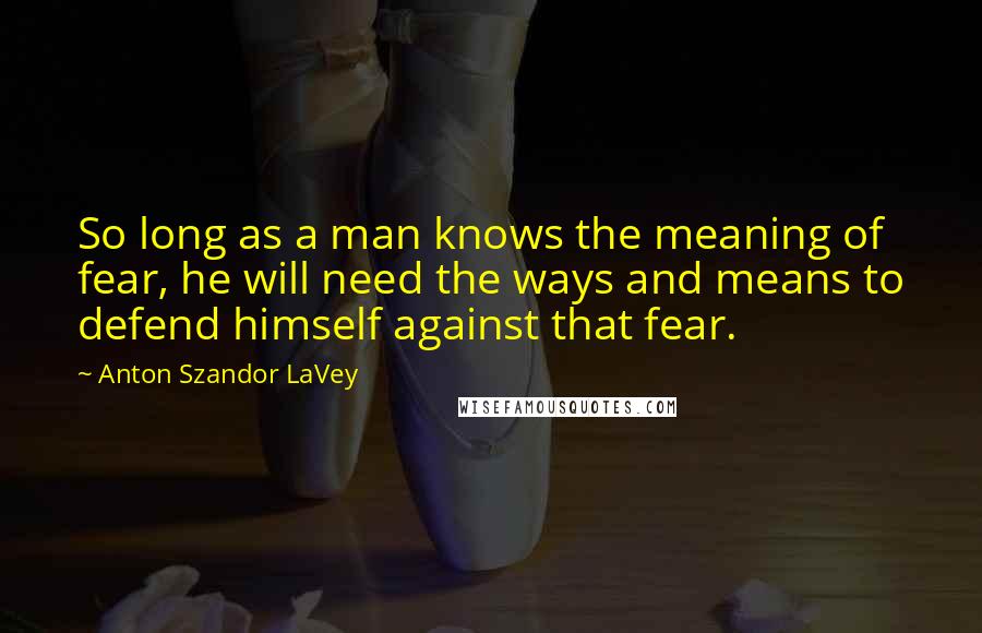 Anton Szandor LaVey quotes: So long as a man knows the meaning of fear, he will need the ways and means to defend himself against that fear.