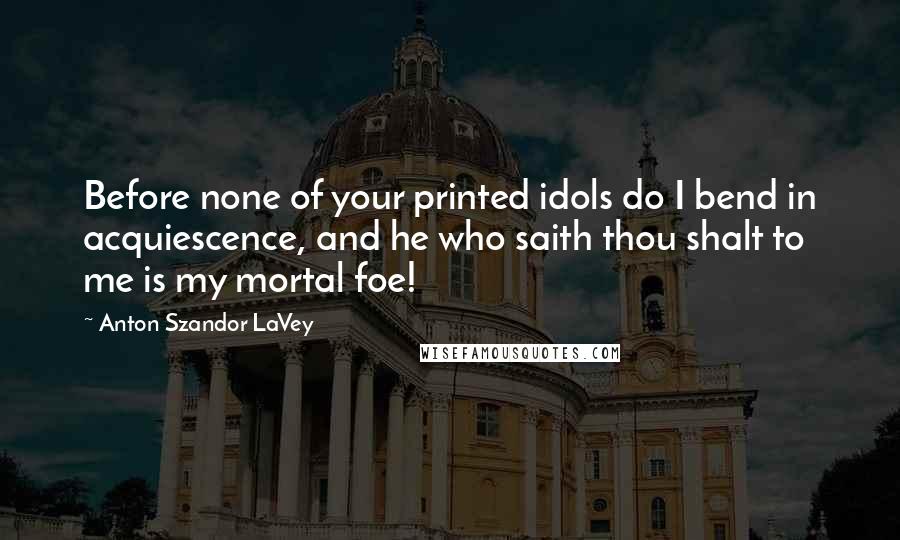 Anton Szandor LaVey quotes: Before none of your printed idols do I bend in acquiescence, and he who saith thou shalt to me is my mortal foe!