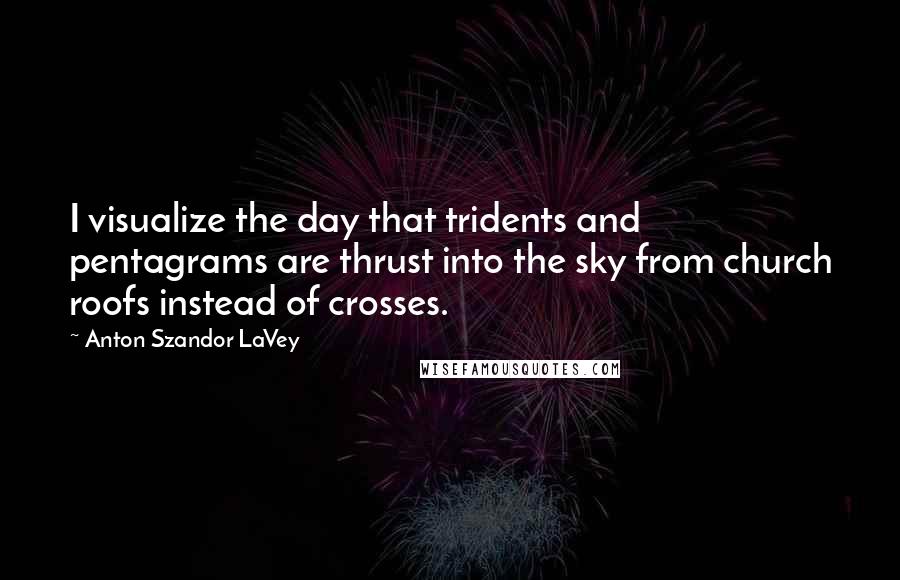 Anton Szandor LaVey quotes: I visualize the day that tridents and pentagrams are thrust into the sky from church roofs instead of crosses.