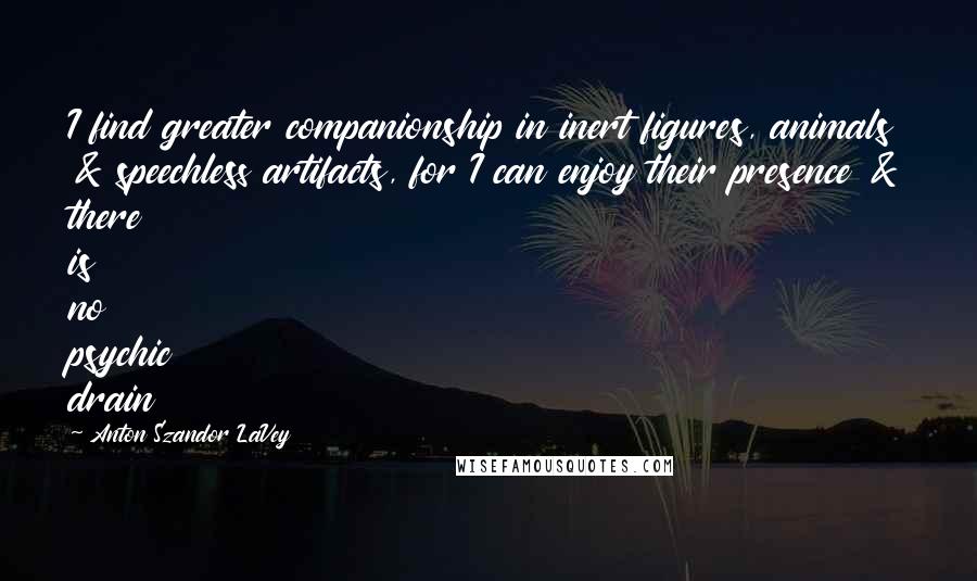 Anton Szandor LaVey quotes: I find greater companionship in inert figures, animals & speechless artifacts, for I can enjoy their presence & there is no psychic drain