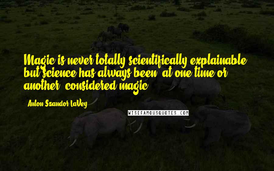Anton Szandor LaVey quotes: Magic is never totally scientifically explainable, but science has always been, at one time or another, considered magic.