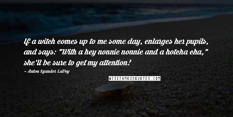 Anton Szandor LaVey quotes: If a witch comes up to me some day, enlarges her pupils, and says: "With a hey nonnie nonnie and a hotcha cha," she'll be sure to get my attention!