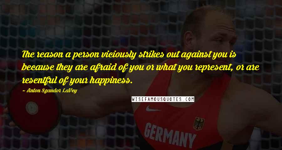 Anton Szandor LaVey quotes: The reason a person viciously strikes out against you is because they are afraid of you or what you represent, or are resentful of your happiness.