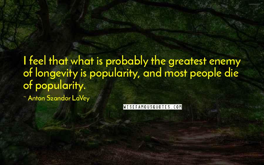 Anton Szandor LaVey quotes: I feel that what is probably the greatest enemy of longevity is popularity, and most people die of popularity.