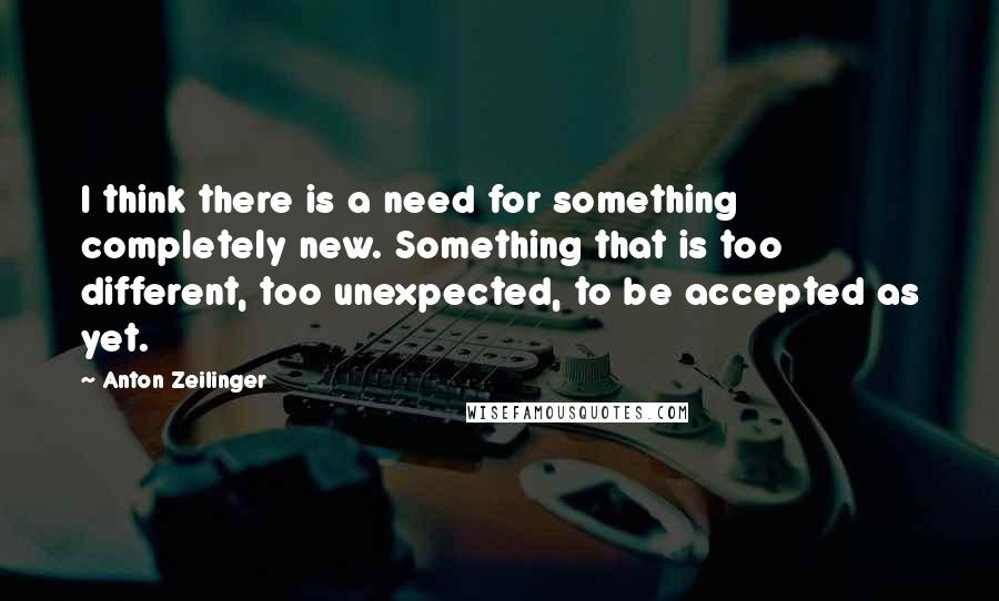 Anton Zeilinger quotes: I think there is a need for something completely new. Something that is too different, too unexpected, to be accepted as yet.