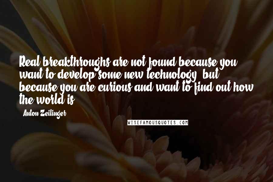 Anton Zeilinger quotes: Real breakthroughs are not found because you want to develop some new technology, but because you are curious and want to find out how the world is.