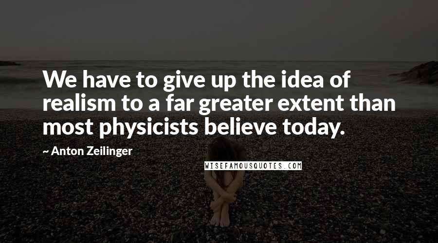 Anton Zeilinger quotes: We have to give up the idea of realism to a far greater extent than most physicists believe today.