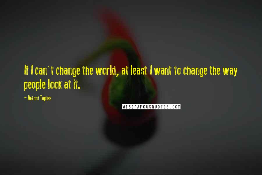 Antoni Tapies quotes: If I can't change the world, at least I want to change the way people look at it.