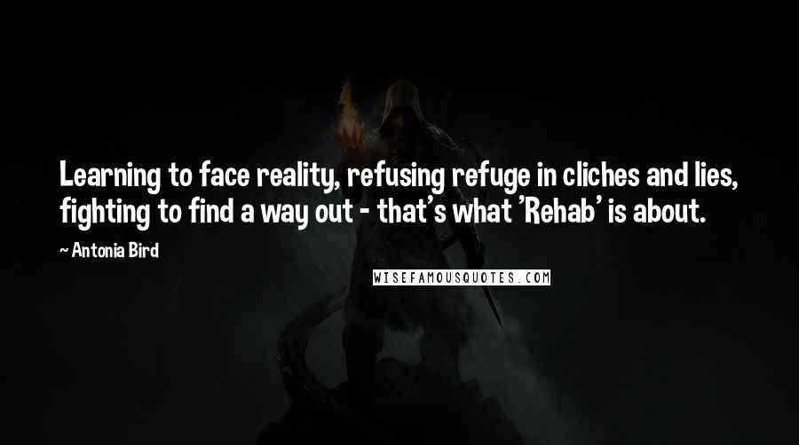 Antonia Bird quotes: Learning to face reality, refusing refuge in cliches and lies, fighting to find a way out - that's what 'Rehab' is about.