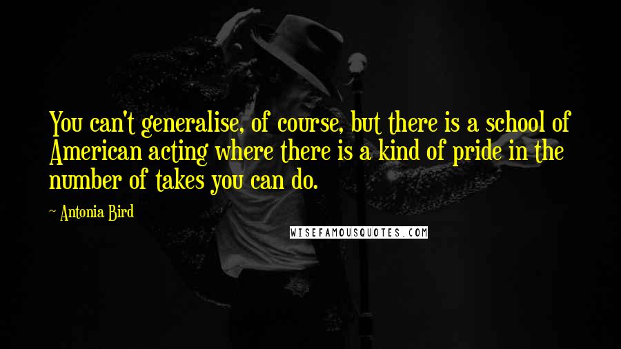 Antonia Bird quotes: You can't generalise, of course, but there is a school of American acting where there is a kind of pride in the number of takes you can do.