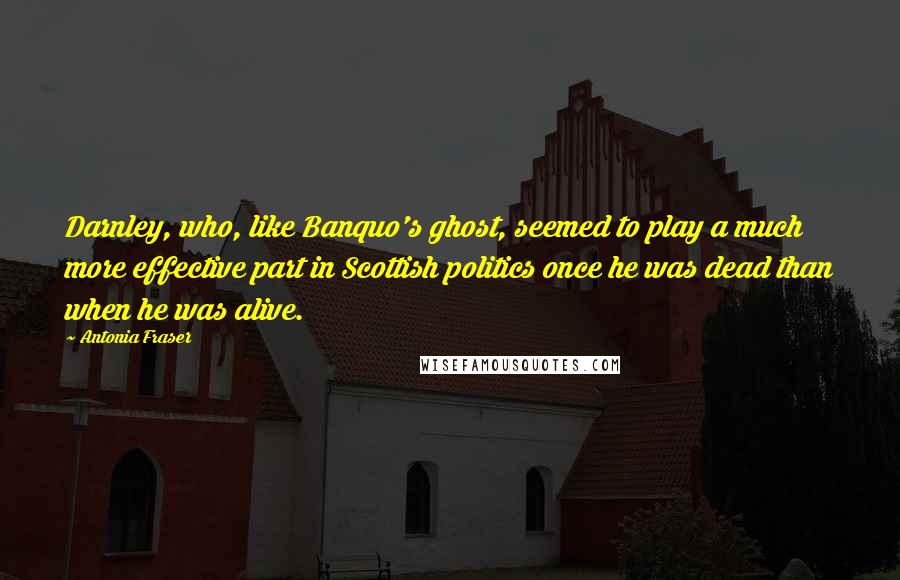 Antonia Fraser quotes: Darnley, who, like Banquo's ghost, seemed to play a much more effective part in Scottish politics once he was dead than when he was alive. Antonia Fraser quotes: Darnley, who, like Banquo's ghost, seemed to play a much more effective part in Scottish politics once he was dead than when he was alive.