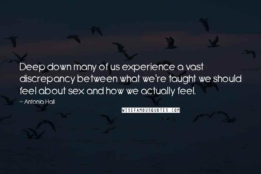 Antonia Hall quotes: Deep down many of us experience a vast discrepancy between what we're taught we should feel about sex and how we actually feel. Antonia Hall quotes: Deep down many of us experience a vast discrepancy between what we're taught we should feel about sex and how we actually feel.