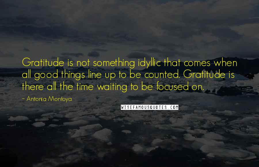 Antonia Montoya quotes: Gratitude is not something idyllic that comes when all good things line up to be counted. Gratitude is there all the time waiting to be focused on.