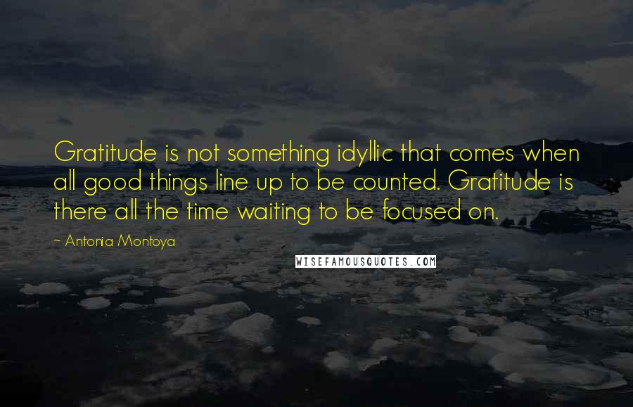 Antonia Montoya quotes: Gratitude is not something idyllic that comes when all good things line up to be counted. Gratitude is there all the time waiting to be focused on. Antonia Montoya quotes: Gratitude is not something idyllic that comes when all good things line up to be counted. Gratitude is there all the time waiting to be focused on.