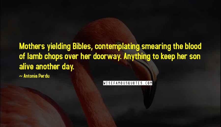 Antonia Perdu quotes: Mothers yielding Bibles, contemplating smearing the blood of lamb chops over her doorway. Anything to keep her son alive another day. Antonia Perdu quotes: Mothers yielding Bibles, contemplating smearing the blood of lamb chops over her doorway. Anything to keep her son alive another day.