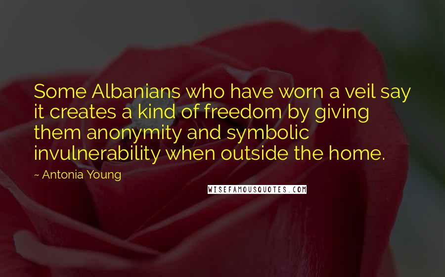 Antonia Young quotes: Some Albanians who have worn a veil say it creates a kind of freedom by giving them anonymity and symbolic invulnerability when outside the home. Antonia Young quotes: Some Albanians who have worn a veil say it creates a kind of freedom by giving them anonymity and symbolic invulnerability when outside the home.