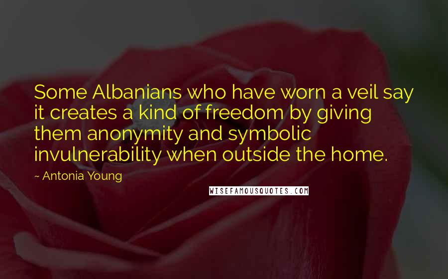 Antonia Young quotes: Some Albanians who have worn a veil say it creates a kind of freedom by giving them anonymity and symbolic invulnerability when outside the home.