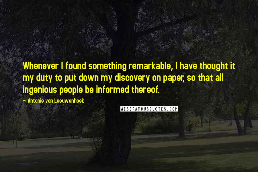 Antonie Van Leeuwenhoek quotes: Whenever I found something remarkable, I have thought it my duty to put down my discovery on paper, so that all ingenious people be informed thereof.